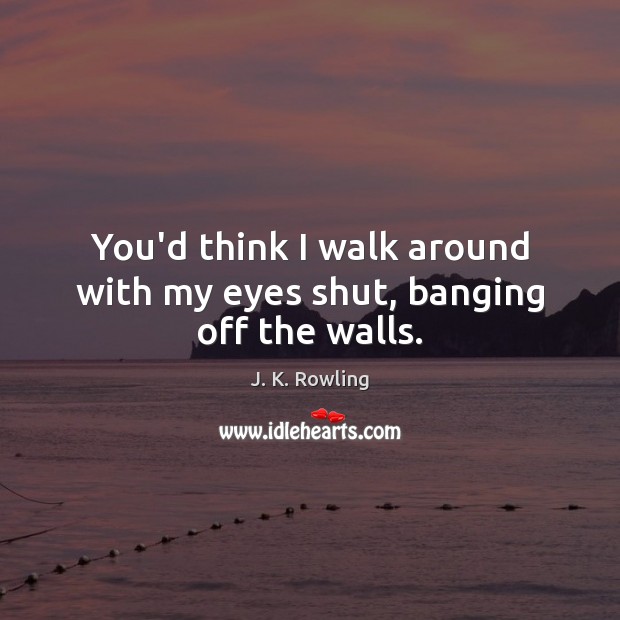 You’d think I walk around with my eyes shut, banging off the walls. J. K. Rowling Picture Quote
