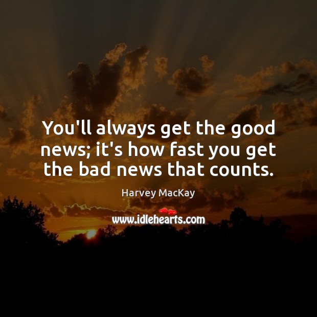You’ll always get the good news; it’s how fast you get the bad news that counts. 