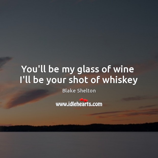 You’ll be my glass of wine  I’ll be your shot of whiskey Blake Shelton Picture Quote