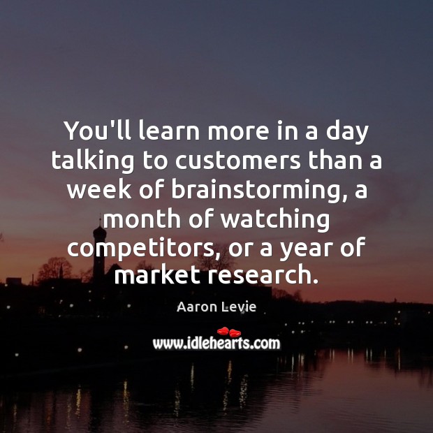 You’ll learn more in a day talking to customers than a week Aaron Levie Picture Quote