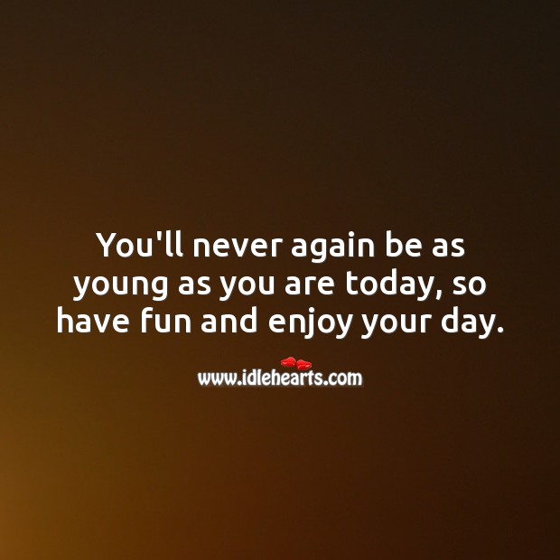 You’ll never again be as young as you are today, so have fun. 