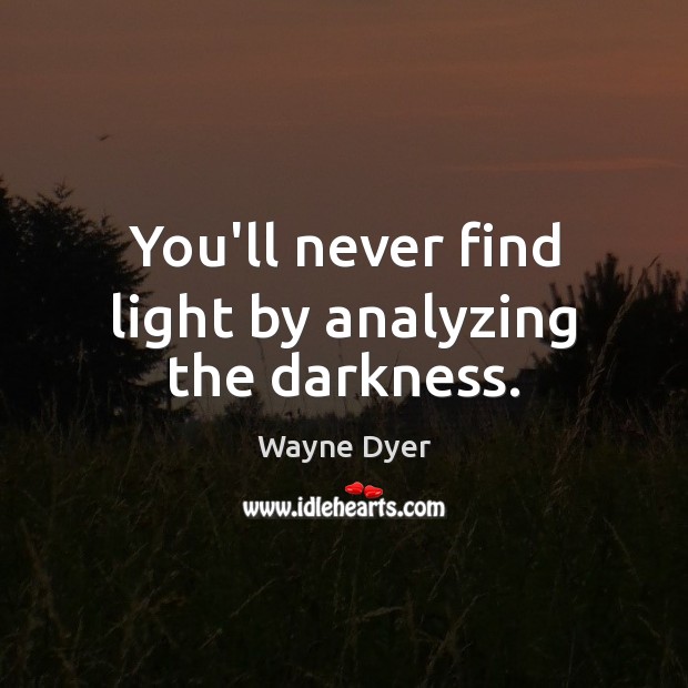 You’ll never find light by analyzing the darkness. Image