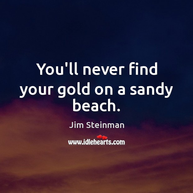 You’ll never find your gold on a sandy beach. 