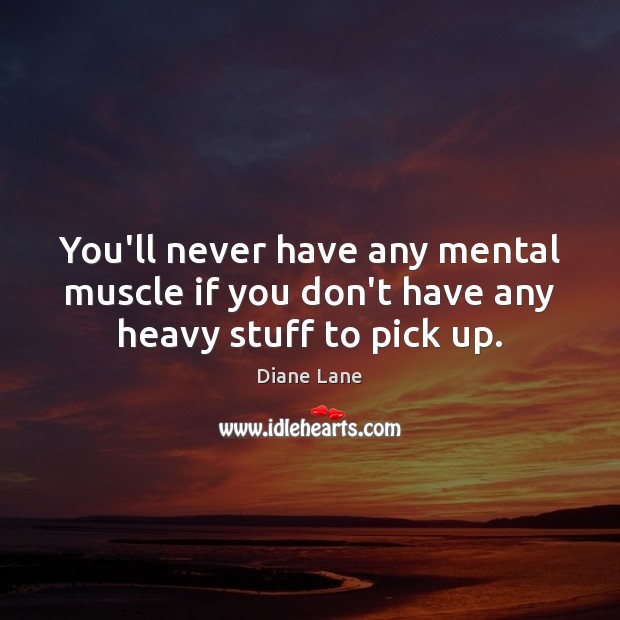 You’ll never have any mental muscle if you don’t have any heavy stuff to pick up. Diane Lane Picture Quote