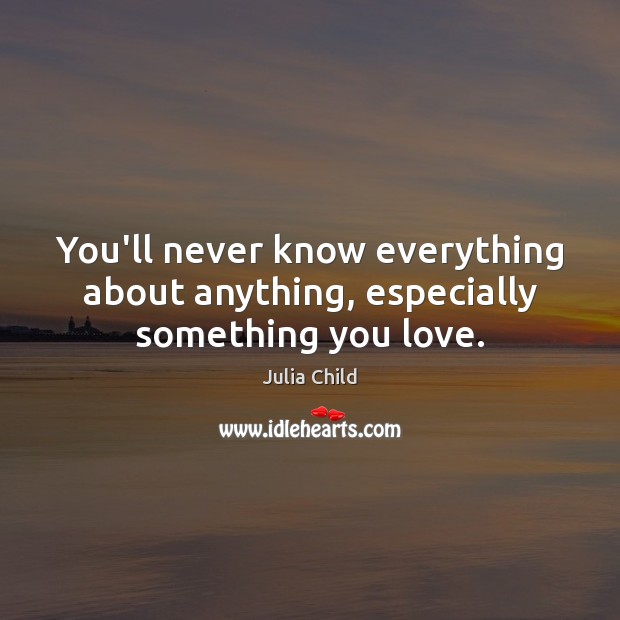 You’ll never know everything about anything, especially something you love. Image