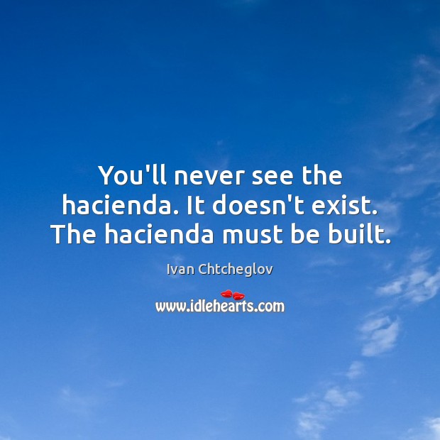 You’ll never see the hacienda. It doesn’t exist. The hacienda must be built. Image