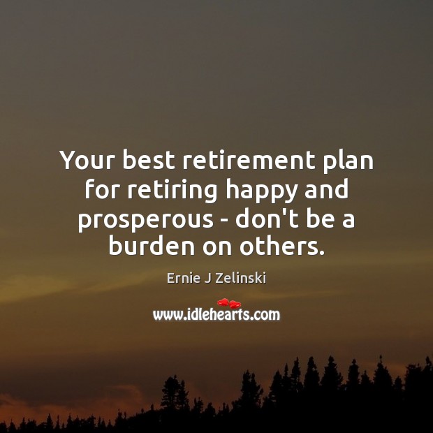Your best retirement plan for retiring happy and prosperous – don’t be a burden on others. Ernie J Zelinski Picture Quote