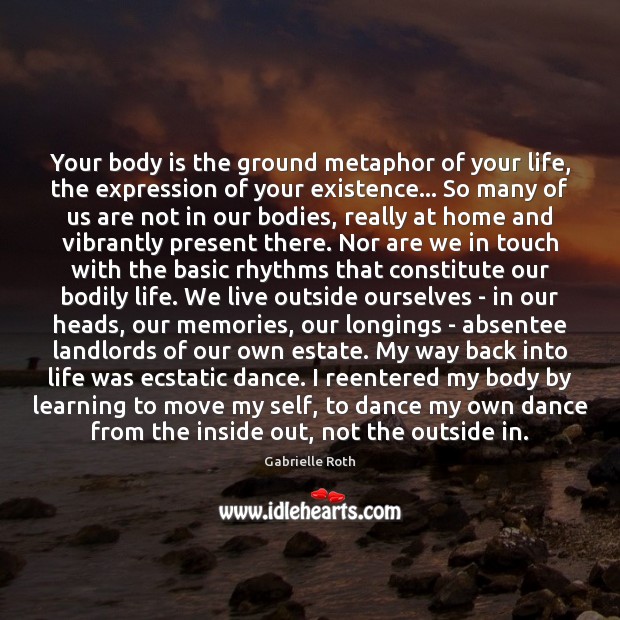 Your body is the ground metaphor of your life, the expression of Gabrielle Roth Picture Quote