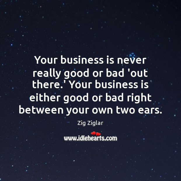 Your business is never really good or bad ‘out there.’ Your Zig Ziglar Picture Quote