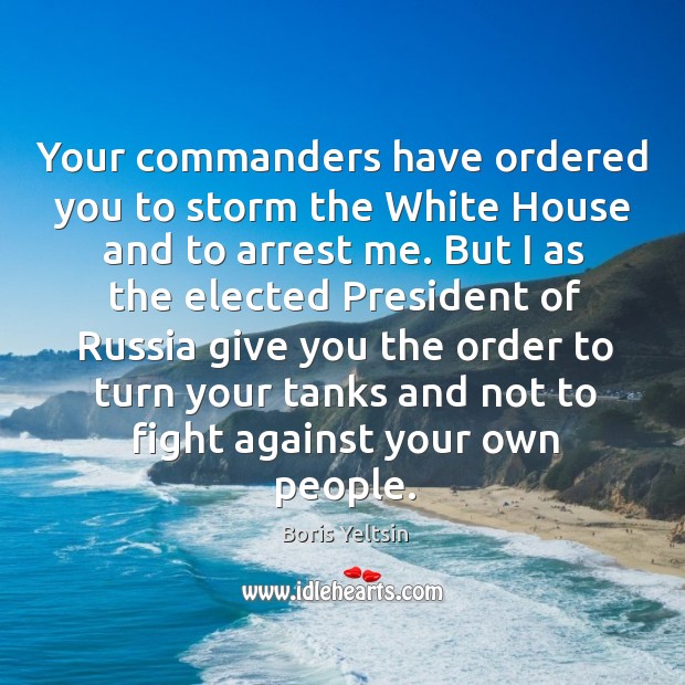 Your commanders have ordered you to storm the white house and to arrest me. Boris Yeltsin Picture Quote