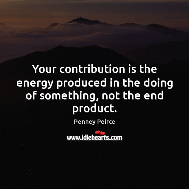 Your contribution is the energy produced in the doing of something, not the end product. Penney Peirce Picture Quote