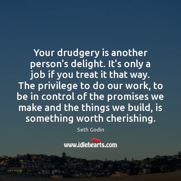 Your drudgery is another person’s delight. It’s only a job if you 