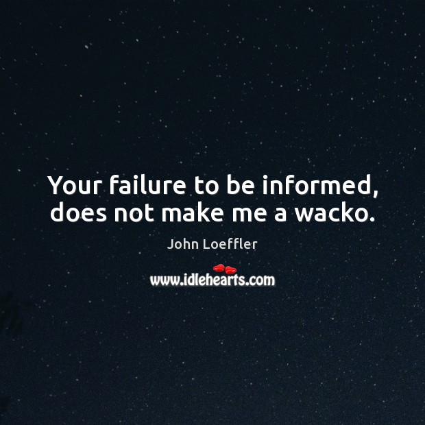 Your failure to be informed, does not make me a wacko. John Loeffler Picture Quote