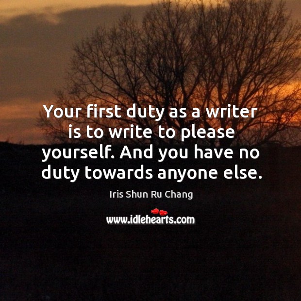 Your first duty as a writer is to write to please yourself. And you have no duty towards anyone else. Iris Shun Ru Chang Picture Quote