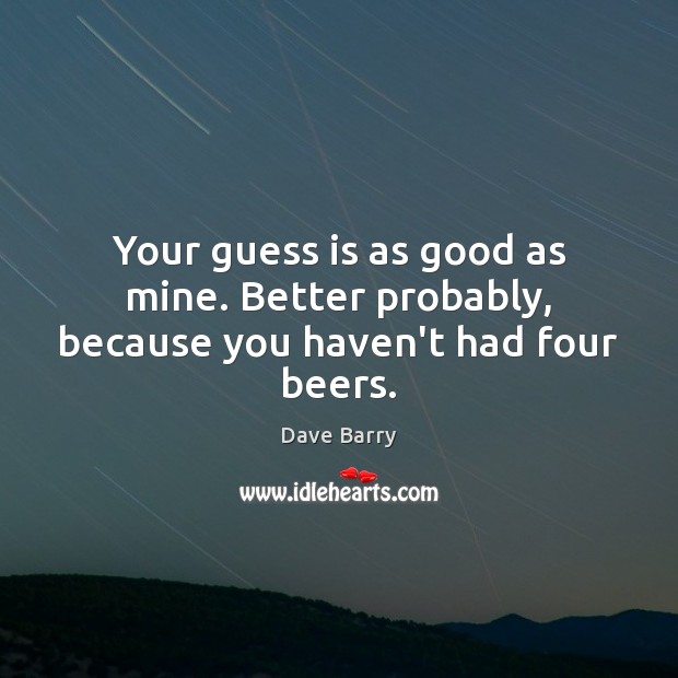 Your guess is as good as mine. Better probably, because you haven’t had four beers. Dave Barry Picture Quote
