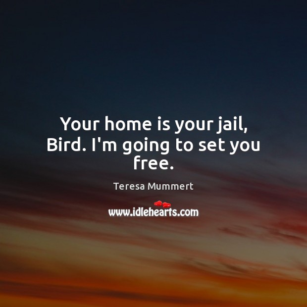 Your home is your jail, Bird. I’m going to set you free. Teresa Mummert Picture Quote