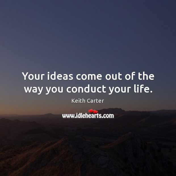 Your ideas come out of the way you conduct your life. 