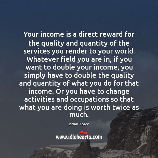 Your income is a direct reward for the quality and quantity of Brian Tracy Picture Quote
