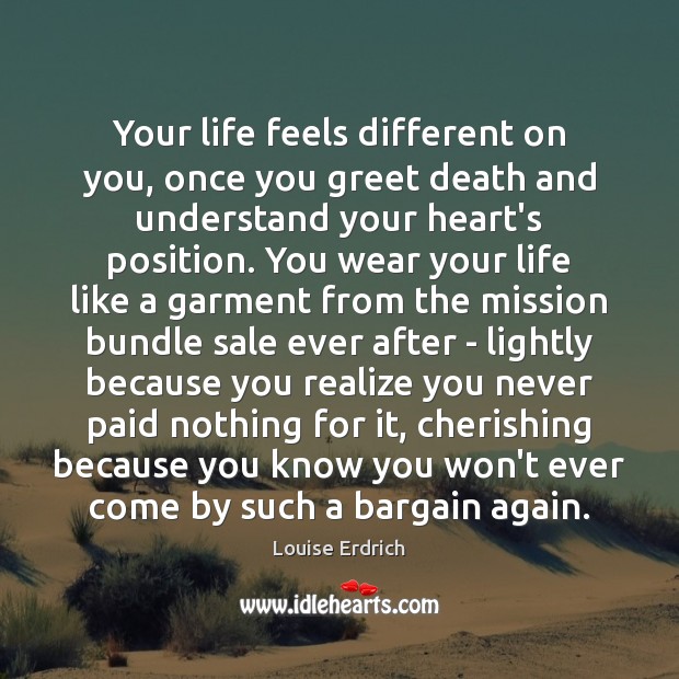 Your life feels different on you, once you greet death and understand 