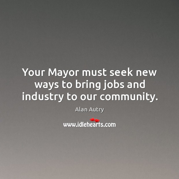 Your mayor must seek new ways to bring jobs and industry to our community. Alan Autry Picture Quote