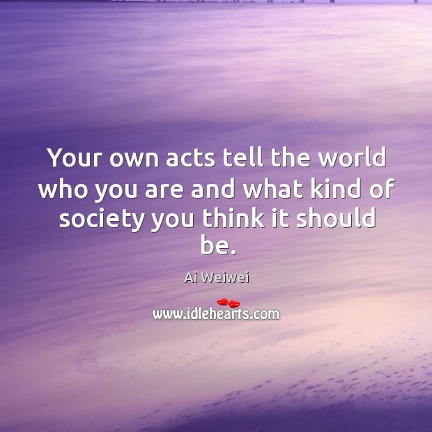 Your own acts tell the world who you are and what kind of society you think it should be. Ai Weiwei Picture Quote