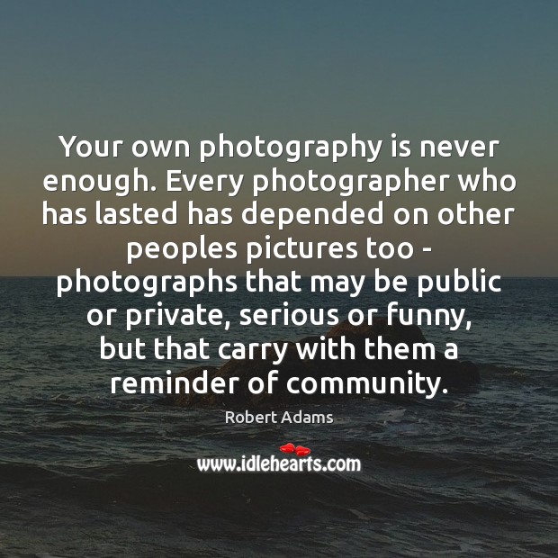 Your own photography is never enough. Every photographer who has lasted has Robert Adams Picture Quote