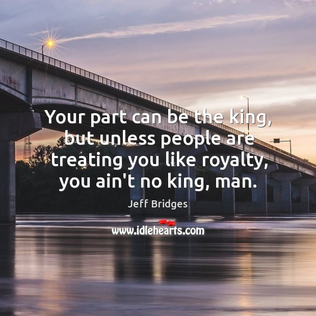 Your part can be the king, but unless people are treating you Jeff Bridges Picture Quote