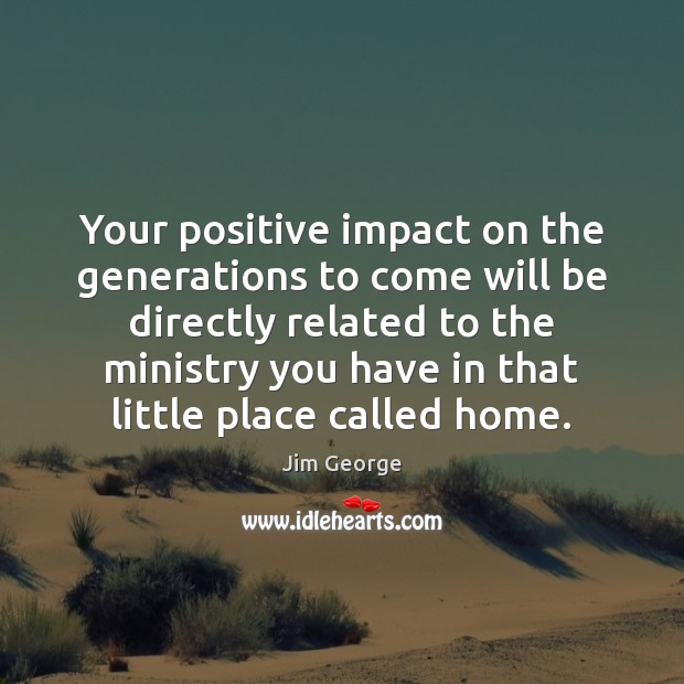 Your positive impact on the generations to come will be directly related Jim George Picture Quote