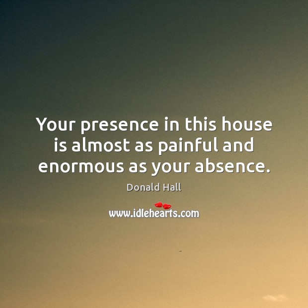 Your presence in this house is almost as painful and enormous as your absence. Donald Hall Picture Quote