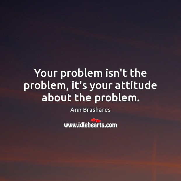 Your problem isn’t the problem, it’s your attitude about the problem. Image