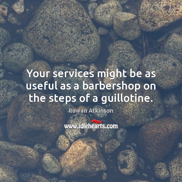 Your services might be as useful as a barbershop on the steps of a guillotine. 