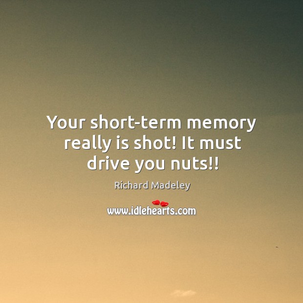Your short-term memory really is shot! It must drive you nuts!! 