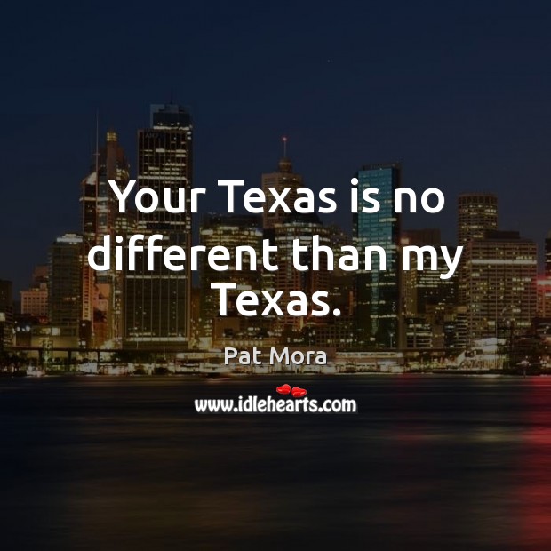 Your Texas is no different than my Texas. Pat Mora Picture Quote