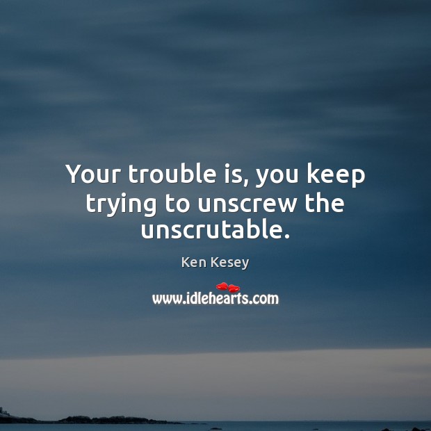 Your trouble is, you keep trying to unscrew the unscrutable. Image