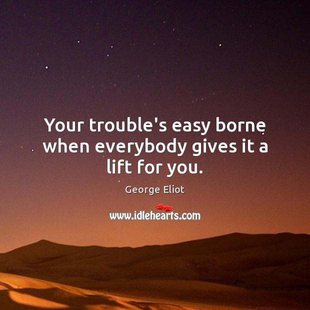 Your trouble’s easy borne when everybody gives it a lift for you. George Eliot Picture Quote