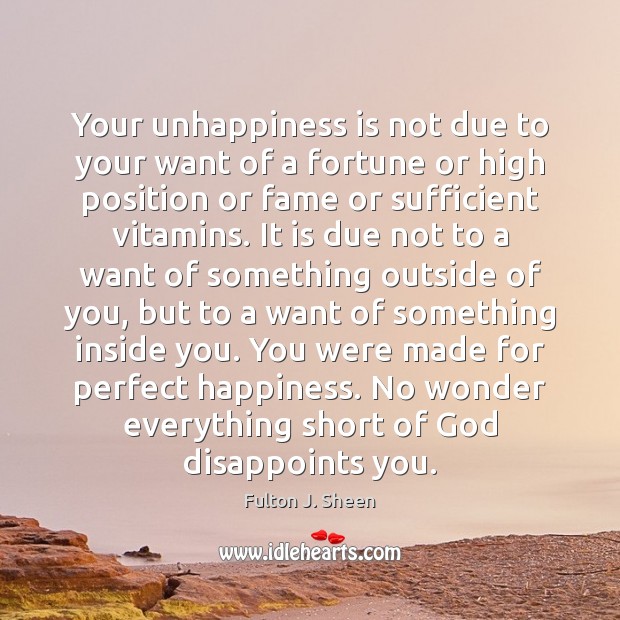 Your unhappiness is not due to your want of a fortune or Fulton J. Sheen Picture Quote