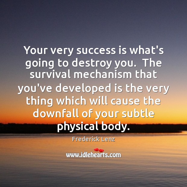 Your very success is what’s going to destroy you.  The survival mechanism 