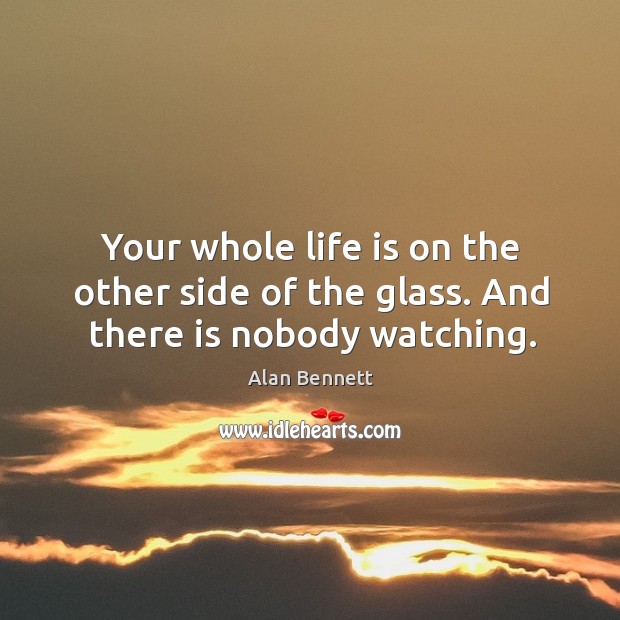 Your whole life is on the other side of the glass. And there is nobody watching. Alan Bennett Picture Quote