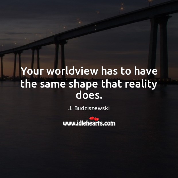 Your worldview has to have the same shape that reality does. Image