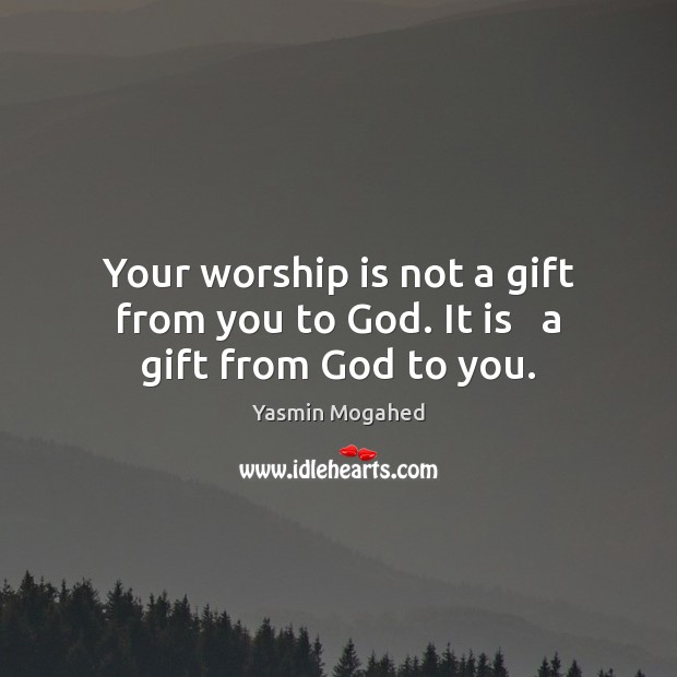 Your worship is not a gift from you to God. It is   a gift from God to you. Image