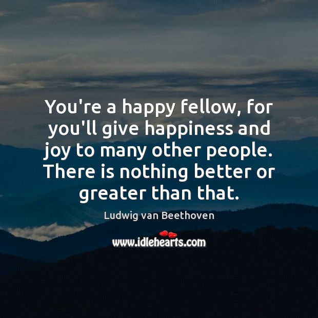 You’re a happy fellow, for you’ll give happiness and joy to many Ludwig van Beethoven Picture Quote