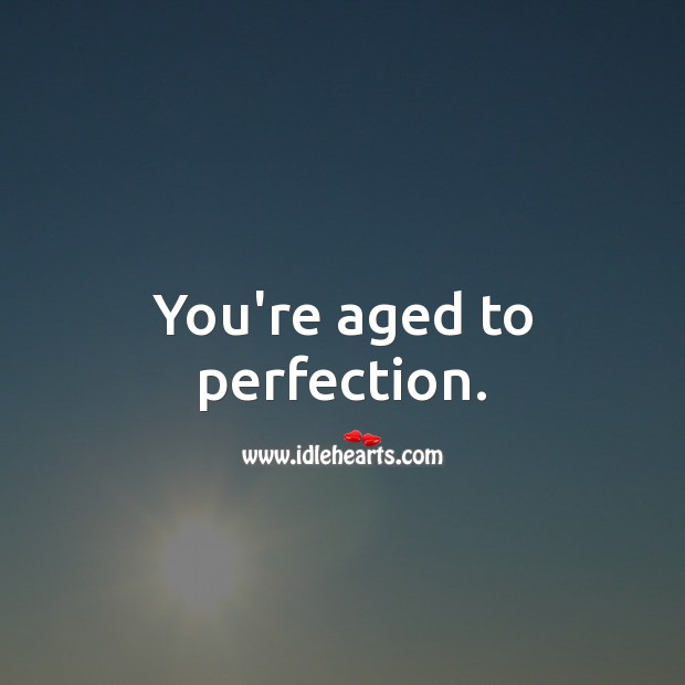 You’re aged to perfection. Image