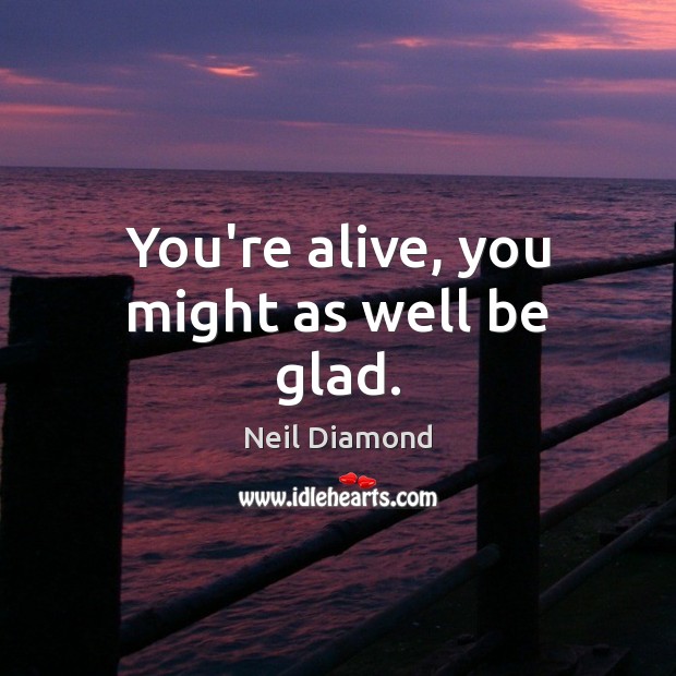 You’re alive, you might as well be glad. Neil Diamond Picture Quote