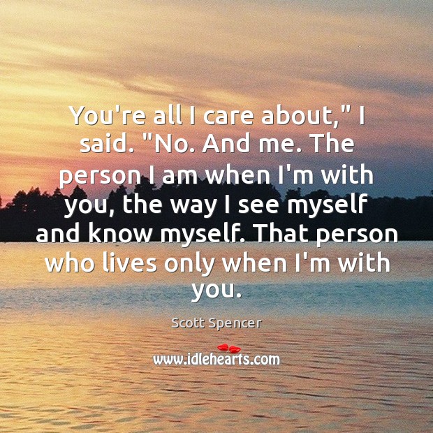 You’re all I care about,” I said. “No. And me. The person Scott Spencer Picture Quote