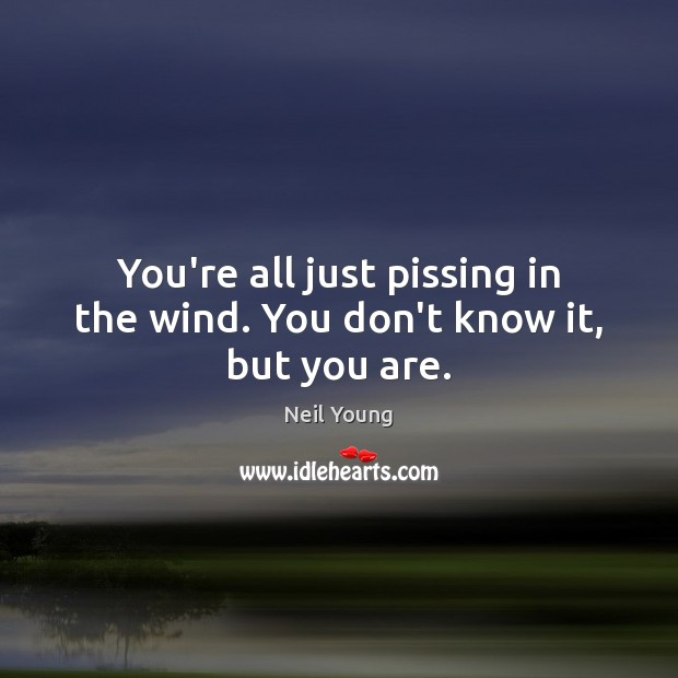 You’re all just pissing in the wind. You don’t know it, but you are. Image