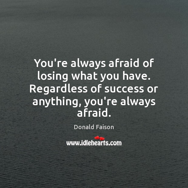 You’re always afraid of losing what you have. Regardless of success or Image