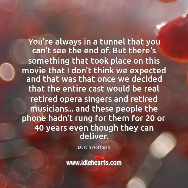 You’re always in a tunnel that you can’t see the end of. Dustin Hoffman Picture Quote