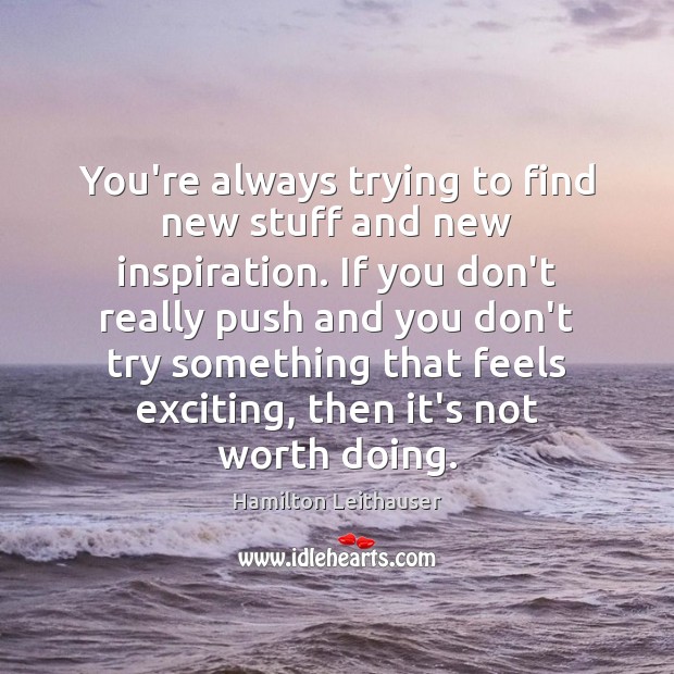 You’re always trying to find new stuff and new inspiration. If you 