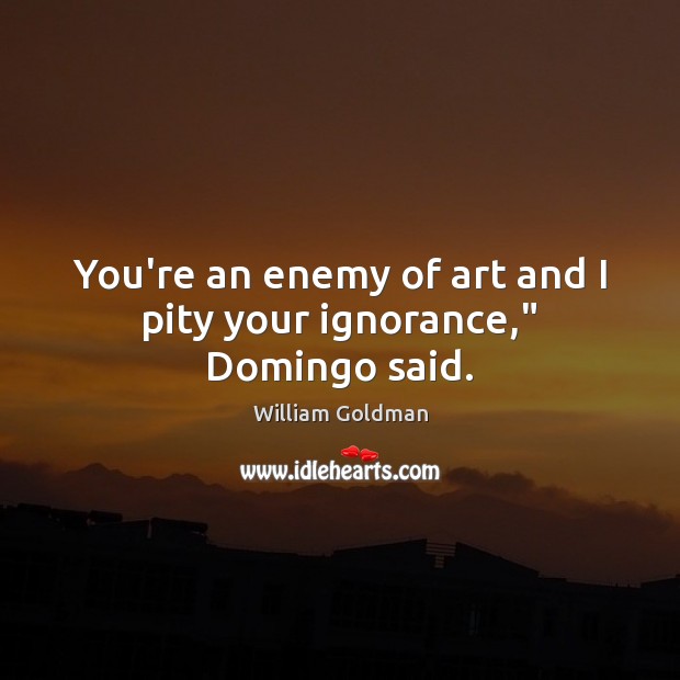 You’re an enemy of art and I pity your ignorance,” Domingo said. William Goldman Picture Quote