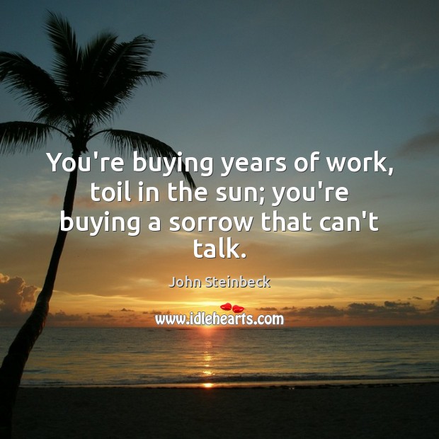 You’re buying years of work, toil in the sun; you’re buying a sorrow that can’t talk. John Steinbeck Picture Quote
